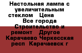 Настольная лампа с увеличительным стеклом › Цена ­ 700 - Все города Строительство и ремонт » Другое   . Карачаево-Черкесская респ.,Карачаевск г.